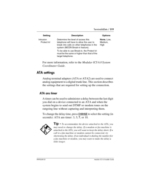 Page 319Terminals&Sets / 319
P0992638 03Modular ICS 6. 0 Installer Guide
For more information, refer to the Modular ICS 6.0 System 
Coordinator Guide.
ATA settings
Analog terminal adapters (ATA or ATA2) are used to connect 
analog equipment to a digital trunk line. This section describes 
the settings that are required for setting up the connection.
ATA ans timer
A timer can be used to administer a delay between the last digit 
you dial on a device connected to an ATA and when the 
system begins to send out DTMF...