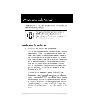 Page 33P0992638 03Modular ICS 6. 0 Installer Guide
What’s new with Norstar
The Norstar 0X32 MICS 6.0 includes several new features and 
a few functionality changes.
New features for version 6.0
Distinctive ring for lines and hunt groups
You can now assign distinctive ring patterns (DRP) to both 
lines and hunt groups. This is similar to the feature that 
allows you to assign different rings to your telephone so 
you can distinguish which phone is ringing. All three of 
these features work in concert with each...