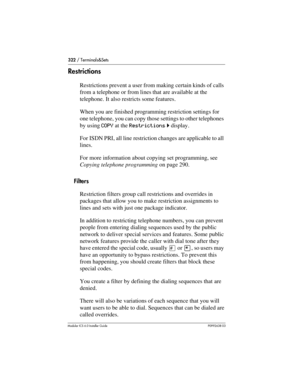 Page 322322 / Terminals&Sets
Modular ICS 6.0 Installer GuideP0992638 03
Restrictions
Restrictions prevent a user from making certain kinds of calls 
from a telephone or from lines that are available at the 
telephone. It also restricts some features.
When you are finished programming restriction settings for 
one telephone, you can copy those settings to other telephones 
by using COPY at the Restrictions ˆ display.
For ISDN PRI, all line restriction changes are applicable to all 
lines.
For more information...