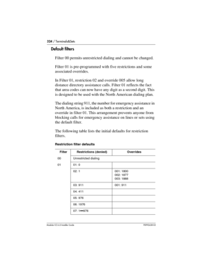 Page 324324 / Terminals&Sets
Modular ICS 6.0 Installer GuideP0992638 03
Default filters
Filter 00 permits unrestricted dialing and cannot be changed. 
Filter 01 is pre-programmed with five restrictions and some 
associated overrides.
In Filter 01, restriction 02 and override 005 allow long 
distance directory assistance calls. Filter 01 reflects the fact 
that area codes can now have any digit as a second digit. This 
is designed to be used with the North American dialing plan.
The dialing string 911, the number...