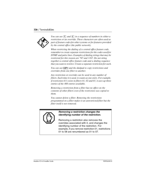Page 326326 / Terminals&Sets
Modular ICS 6.0 Installer GuideP0992638 03
You can use ¥ and £ in a sequence of numbers in either a 
restriction or an override. These characters are often used as 
part of feature codes for other systems or for features provided 
by the central office (the public network).
When restricting the dialing of a central office feature code, 
remember to create separate restrictions for the codes used for 
DTMF and pulse lines. Examples of dialing strings that may be 
restricted for this...
