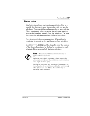 Page 329Terminals&Sets / 329
P0992638 03Modular ICS 6. 0 Installer Guide
Line/set restrns
Line/set restrns allows you to assign a restriction filter to a 
specific line that can be used for outgoing calls at a specific 
telephone. This type of filter replaces any line or set restriction 
filters which might otherwise apply. It restricts the numbers 
you can dial on a line, but only from that telephone. The same 
line on another telephone can have different restrictions.
As with set restrictions, you can apply a...