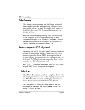 Page 330330 / Terminals&Sets
Modular ICS 6.0 Installer GuideP0992638 03
Telco features
Telco features can program the way the Norstar works with 
features and services that are based in the public network or 
other outside source. Norstar is designed to work with two of 
these kinds of services: Call Display and an external voice 
message service.
When you are finished programming Telco features settings 
for one telephone, you can copy those settings to other 
telephones by using COPY at the Telco features......