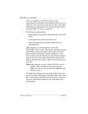 Page 3434 / What’s new with Norstar
Modular ICS 6.0 Installer GuideP0992638 03
Calls are assigned to the SWCA buttons, either 
automatically or manually, at the telephone that receives or 
makes the call. This frees up the line for other calls while 
maintaining an appearance of the call in the group. Refer 
to Setting SWCA controls on page 403.
CLID display enhancements:
—alpha tagging using system speed dial name and CLID 
match
—system speed dial codes increased to 255
—Caller ID indicated for telephone...