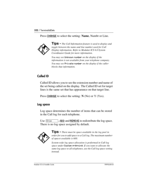 Page 332332 / Terminals&Sets
Modular ICS 6.0 Installer GuideP0992638 03
Press CHANGE to select the setting: Name, Numbr or Line.
Called ID
Called ID allows you to see the extension number and name of 
the set being called on the display. The Called ID set for target 
lines is the same set that has appearance on that target line. 
Press CHANGE
 to select the setting: N (No) or Y (Yes).
Log space
Log space determines the number of items that can be stored 
in the Call log for each telephone. 
Use ≠, ADD
 and...