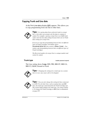 Page 335Lines / 335
P0992638 03Modular ICS 6. 0 Installer Guide
Copying Trunk and Line data
At the Trk/Line data display COPY appears. This allows you 
to copy programming from one line to other lines.
Trunk type
Installer password required
The Line setting shows Loop, DID, PRI, BRI-ST, BRI-U4, 
BRI-U2, E&M, Ground or Fixed.
Tips - In copying data from a physical trunk to a target 
line, or the other way around, only the data in common is 
copied. For example, copying a target line to an E&M trunk 
copies only...