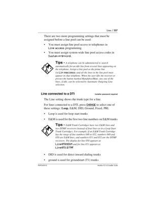 Page 337Lines / 337
P0992638 03Modular ICS 6. 0 Installer Guide
There are two more programming settings that must be 
assigned before a line pool can be used:
You must assign line pool access to telephones in 
Line access programming.
You must assign system-wide line pool access codes in 
System prgrming.
Line connected to a DTI
Installer password required
The Line setting shows the trunk type for a line. 
For lines connected to a DTI, press CHANGE
 to select one of 
these settings: Loop, E&M, DID, Ground,...