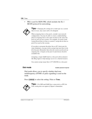 Page 338338 / Lines
Modular ICS 6.0 Installer GuideP0992638 03
PRI is used for ISDN-PRI, which includes the SL-1 
MCDN protocol for networking.
Dial mode
Installer password required
Dial mode allows you to specify whether dual tone 
multifrequency (DTMF) or pulse signalling is used on the 
trunk. 
Press CHANGE
 to select the setting:  Pulse or Tone.
Tips - Changing the settings for a trunk type on a system 
that is in use, may cause calls to be dropped.
When assigning lines to line pools, consider your network...