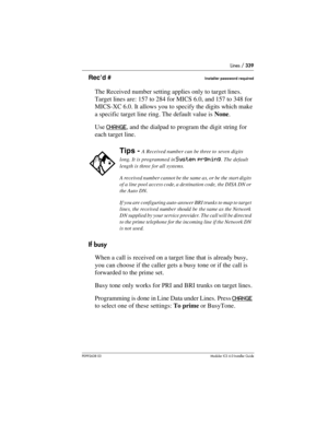 Page 339Lines / 339
P0992638 03Modular ICS 6. 0 Installer Guide
Rec’d #Installer password required
The Received number setting applies only to target lines. 
Target lines are: 157 to 284 for MICS 6.0, and 157 to 348 for 
MICS-XC 6.0. It allows you to specify the digits which make 
a specific target line ring. The default value is None.
Use CHANGE
, and the dialpad to program the digit string for 
each target line.
If busy
When a call is received on a target line that is already busy, 
you can choose if the...