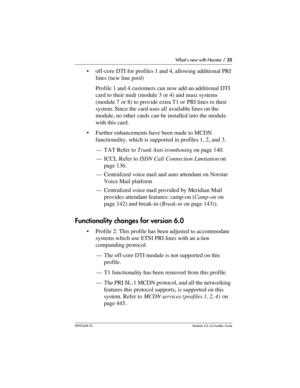 Page 35What’s new with Norstar / 35
P0992638 03Modular ICS 6. 0 Installer Guide
off-core DTI for profiles 1 and 4, allowing additional PRI 
lines (new line pool)
Profile 1 and 4 customers can now add an additional DTI 
card to their midi (module 3 or 4) and maxi systems 
(module 7 or 8) to provide extra T1 or PRI lines to their 
system. Since the card uses all available lines on the 
module, no other cards can be installed into the module 
with this card.
Further enhancements have been made to MCDN...