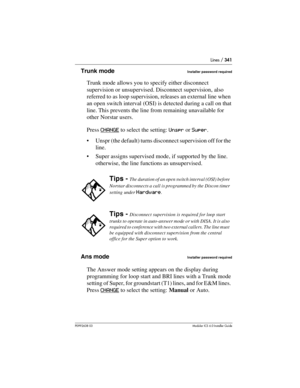 Page 341Lines / 341
P0992638 03Modular ICS 6. 0 Installer Guide
Trunk modeInstaller password required
Trunk mode allows you to specify either disconnect 
supervision or unsupervised. Disconnect supervision, also 
referred to as loop supervision, releases an external line when 
an open switch interval (OSI) is detected during a call on that 
line. This prevents the line from remaining unavailable for 
other Norstar users.
Press CHANGE
 to select the setting: Unspr or Super.
Unspr (the default) turns disconnect...