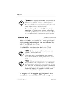 Page 342342 / Lines
Modular ICS 6.0 Installer GuideP0992638 03
Ans with DISAInstaller password required
When activated, the Answer with DISA setting specifies that a 
trunk is answered with stutter dial tone. This feature is only 
active if Ans Mode is set to Auto.
Press CHANGE
 to select the setting: Y (Yes) or N (No). 
To program DISA on PRI trunk, see Programming Direct 
Inward System Access (DISA) on PRI trunks on page 64.
Tips - If loop start lines are set to Auto, you will require an 
E&M card for the DTMF...