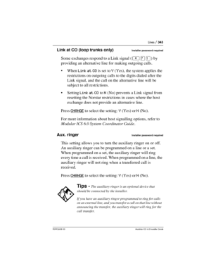 Page 343Lines / 343
P0992638 03Modular ICS 6. 0 Installer Guide
Link at CO (loop trunks only)Installer password required
Some exchanges respond to a Link signal (²àÚ) by 
providing an alternative line for making outgoing calls. 
When Link at CO is set to Y (Yes), the system applies the 
restrictions on outgoing calls to the digits dialed after the 
Link signal, and the call on the alternative line will be 
subject to all restrictions. 
Setting Link at CO to N (No) prevents a Link signal from 
resetting the...