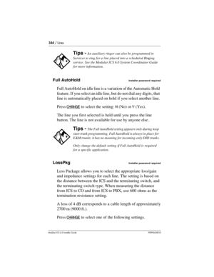 Page 344344 / Lines
Modular ICS 6.0 Installer GuideP0992638 03
Full AutoHoldInstaller password required
Full AutoHold on idle line is a variation of the Automatic Hold 
feature. If you select an idle line, but do not dial any digits, that 
line is automatically placed on hold if you select another line. 
Press CHANGE
 to select the setting: N (No) or Y (Yes).
The line you first selected is held until you press the line 
button. The line is not available for use by anyone else . 
LossPkg
Installer password...