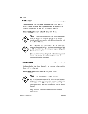 Page 346346 / Lines
Modular ICS 6.0 Installer GuideP0992638 03
ANI NumberInstaller password required
Select whether the telephone number of the caller will be 
collected for this line. The digits can then be displayed on 
Norstar telephones as part of Call Display services. 
Press CHANGE
 to select either: N (No) or Y (Yes). 
DNIS Number
Installer password required
Select whether the digits dialed by an external caller on this 
line will be collected. 
Press CHANGE
 to select either: N (No) or Y (Yes).
Tips -...