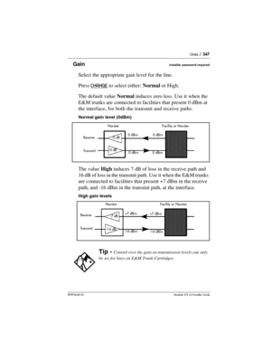 Page 347Lines / 347
P0992638 03Modular ICS 6. 0 Installer Guide
GainInstaller password required
Select the appropriate gain level for the line. 
Press CHANGE
 to select either: Normal or High. 
The default value Normal induces zero loss. Use it when the 
E&M trunks are connected to facilities that present 0 dBm at 
the interface, for both the transmit and receive paths.
Normal gain level (0dBm)
The value High induces 7 dB of loss in the receive path and 
16 dB of loss in the transmit path. Use it when the E&M...