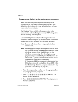 Page 348348 / Lines
Modular ICS 6.0 Installer GuideP0992638 03
Programming distinctive ring patternsInstaller password required
When lines are configured on your system, they can be 
assigned one of four distinctive ring patterns (DRP). The 
default for all telephones is 1; the default for lines is None, 
which is the lowest priority.
Call ringing: When multiple calls are presented to the 
telephone, the call with the highest priority DRP setting will be 
the call that rings at the telephone. 
Call answering:...