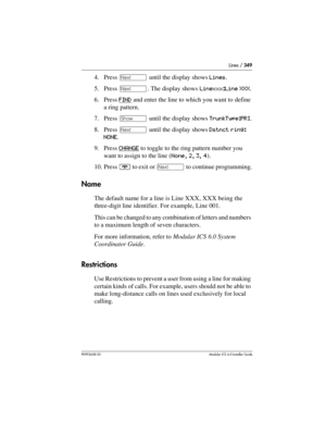 Page 349Lines / 349
P0992638 03Modular ICS 6. 0 Installer Guide
4. Press ‘ until the display shows Lines.
5. Press ‘. The display shows Linexxx:Line XXX.
6. Press FIND
 and enter the line to which you want to define 
a ring pattern.
7. Press ≠ until the display shows TrunkType:PRI.
8. Press ‘ until the display shows Dstnct ring: 
NONE.
9. Press CHANGE
 to toggle to the ring pattern number you 
want to assign to the line (None, 2, 3, 4).
10. Press ¨ to exit or ‘ to continue programming.
Name
The default name for...