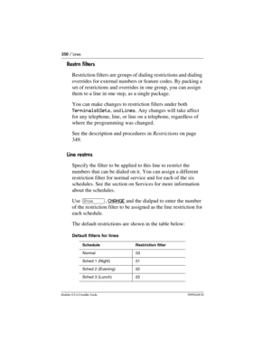 Page 350350 / Lines
Modular ICS 6.0 Installer GuideP0992638 03
Restrn filters
Restriction filters are groups of dialing restrictions and dialing 
overrides for external numbers or feature codes. By packing a 
set of restrictions and overrides in one group, you can assign 
them to a line in one step, as a single package.
You can make changes to restriction filters under both 
Terminals&Sets, and Lines. Any changes will take affect 
for any telephone, line, or line on a telephone, regardless of 
where the...