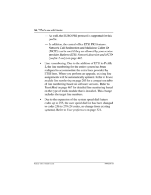 Page 3636 / What’s new with Norstar
Modular ICS 6.0 Installer GuideP0992638 03
—As well, the EURO PRI protocol is supported for this 
profile.
—In addition, the central office ETSI PRI features: 
Network Call Redirection and Malicious Caller ID 
(MCID) can be used if they are allowed by your service 
provider. Refer to ETSI: Network diversion and MCID 
(profile 2 only) on page 442.
Line renumbering: Due to the addition of ETSI to Profile 
2, the line numbering for the entire system has been 
realigned to...