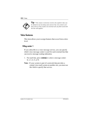 Page 352352 / Lines
Modular ICS 6.0 Installer GuideP0992638 03
Telco features
This item allows you to assign features that occur from a telco 
level.
VMsg center 1
If you subscribe to a voice message service, you can specify 
which voice message center is used for each external line that 
can receive message waiting indication. 
1. For each line, press CHANGE
 to select a message center: 
1, 2, 3, 4, 5, or N .
Note:  If your system is part of a network that provides a 
central voice mail system on another site,...