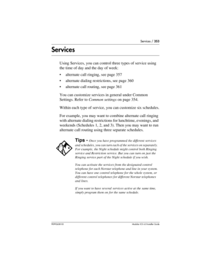 Page 353Services / 353
P0992638 03Modular ICS 6. 0 Installer Guide
Services
Using Services, you can control three types of service using 
the time of day and the day of week:
alternate call ringing, see page 357
alternate dialing restrictions, see page 360
alternate call routing, see page 361
You can customize services in general under Common 
Settings. Refer to Common settings on page 354.
Within each type of service, you can customize six schedules.
For example, you may want to combine alternate call...