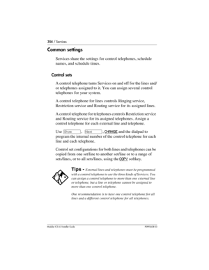 Page 354354 / Services
Modular ICS 6.0 Installer GuideP0992638 03
Common settings
Services share the settings for control telephones, schedule 
names, and schedule times.
Control sets
A control telephone turns Services on and off for the lines and/
or telephones assigned to it. You can assign several control 
telephones for your system. 
A control telephone for lines controls Ringing service, 
Restriction service and Routing service for its assigned lines.
A control telephone for telephones controls Restriction...