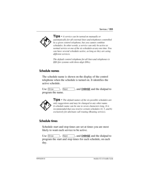 Page 355Services / 355
P0992638 03Modular ICS 6. 0 Installer Guide
Schedule names
The schedule name is shown on the display of the control 
telephone when the schedule is turned on. It identifies the 
active schedule.
Use ≠,  ‘, and CHANGE
 and the dialpad to 
program the name.
Schedule times
Schedule start and stop times are set at times you are most 
likely to want each service to be active.
Use ≠,  ‘, and CHANGE
 and the dialpad to 
program the start and stop times for each schedule, on each 
day. 
Tips - A...