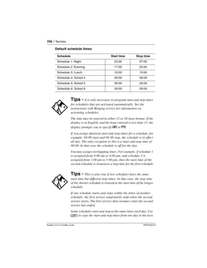 Page 356356 / Services
Modular ICS 6.0 Installer GuideP0992638 03
Default schedule times
ScheduleStart timeStop time
Schedule 1: Night23:0007:00
Schedule 2: Evening17:0023:00
Schedule 3: Lunch12:0013:00
Schedule 4: Sched 400:0000:00
Schedule 5: Sched 500:0000:00
Schedule 6: Sched 600:0000:00
Tips - It is only necessary to program start and stop times 
for schedules that are activated automatically. See the 
instructions with Ringing service for information on 
activating schedules.
The time may be entered in...