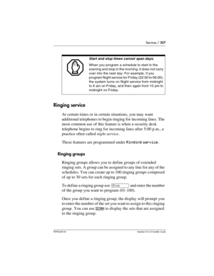 Page 357Services / 357
P0992638 03Modular ICS 6. 0 Installer Guide
Ringing service
At certain times or in certain situations, you may want 
additional telephones to begin ringing for incoming lines. The 
most common use of this feature is when a security desk 
telephone begins to ring for incoming lines after 5:00 p.m., a 
practice often called night service. 
These features are programmed under Ringing service.
Ringing groups
Ringing groups allows you to define groups of extended 
ringing sets. A group can be...