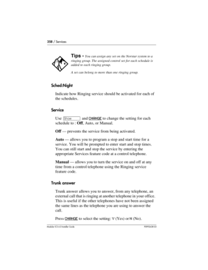 Page 358358 / Services
Modular ICS 6.0 Installer GuideP0992638 03
Sched:Night
Indicate how Ringing service should be activated for each of 
the schedules.
Service
Use ≠ and CHANGE
 to change the setting for each 
schedule to : Off, Auto, or Manual.
Off — prevents the service from being activated.
Auto — allows you to program a stop and start time for a 
service. You will be prompted to enter start and stop times.
You can still start and stop the service by entering the 
appropriate Services feature code at a...