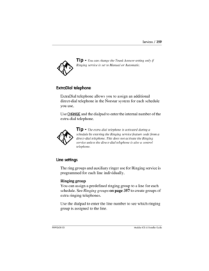 Page 359Services / 359
P0992638 03Modular ICS 6. 0 Installer Guide
ExtraDial telephone
ExtraDial telephone allows you to assign an additional 
direct-dial telephone in the Norstar system for each schedule 
you use.
Use CHANGE
 and the dialpad to enter the internal number of the 
extra-dial telephone.
Line settings
The ring groups and auxiliary ringer use for Ringing service is 
programmed for each line individually.
Ringing group
You can assign a predefined ringing group to a line for each 
schedule. See Ringing...