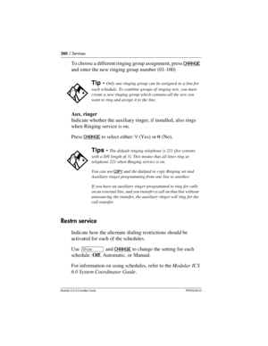 Page 360360 / Services
Modular ICS 6.0 Installer GuideP0992638 03
To choose a different ringing group assignment, press CHANGE 
and enter the new ringing group number (01-100) 
Aux. ringer
Indicate whether the auxiliary ringer, if installed, also rings 
when Ringing service is on. 
Press CHANGE
 to select either: Y (Yes) or N (No).
Restrn service
Indicate how the alternate dialing restrictions should be 
activated for each of the schedules.
Use ≠ and CHANGE
 to change the setting for each 
schedule: Off,...