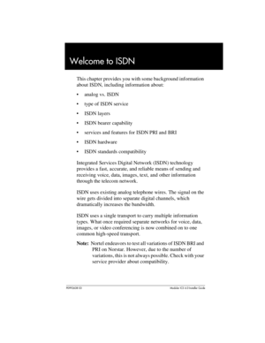 Page 37P0992638 03Modular ICS 6. 0 Installer Guide
Welcome to ISDN
This chapter provides you with some background information 
about ISDN, including information about:
analog vs. ISDN
type of ISDN service
ISDN layers
ISDN bearer capability
services and features for ISDN PRI and BRI
ISDN hardware
ISDN standards compatibility
Integrated Services Digital Network (ISDN) technology 
provides a fast, accurate, and reliable means of sending and 
receiving voice, data, images, text, and other information...