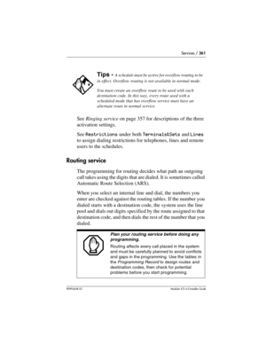 Page 361Services / 361
P0992638 03Modular ICS 6. 0 Installer Guide
See Ringing service on page 357 for descriptions of the three 
activation settings.
See Restrictions under both Terminals&Sets and Lines 
to assign dialing restrictions for telephones, lines and remote 
users to the schedules.
Routing service
The programming for routing decides what path an outgoing 
call takes using the digits that are dialed. It is sometimes called 
Automatic Route Selection (ARS).
When you select an internal line and dial, the...