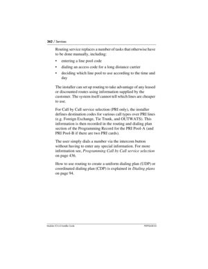 Page 362362 / Services
Modular ICS 6.0 Installer GuideP0992638 03
Routing service replaces a number of tasks that otherwise have 
to be done manually, including:
entering a line pool code
dialing an access code for a long distance carrier
deciding which line pool to use according to the time and 
day
The installer can set up routing to take advantage of any leased 
or discounted routes using information supplied by the 
customer. The system itself cannot tell which lines are cheaper 
to use.
For Call by Call...