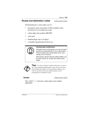 Page 363Services / 363
P0992638 03Modular ICS 6. 0 Installer Guide
Routes and destination codesInstaller password required
Programming for a route makes use of:
destination codes (maximum of 500 available with a 
maximum of seven digits per code)
a three-digit route number (000-999)
a line pool
DialOut digits (up to 24 digits)
a schedule (programmed in Services)
Routes
Installer password required
Press ≠ and enter a three-digit route number 
(000-999).
Routing table modifications
Changes to the routing...