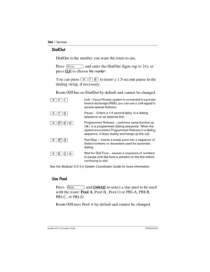 Page 364364 / Services
Modular ICS 6.0 Installer GuideP0992638 03
DialOut
DialOut is the number you want the route to use. 
Press ≠ and enter the DialOut digits (up to 24), or 
press CLR
 to choose No numbr.
You can press ²à¡ to insert a 1.5-second pause in the 
dialing string, if necessary.
Route 000 has no DialOut by default and cannot be changed.
Use Pool
Press  ‘ and CHANGE
 to select a line pool to be used 
with the route: Pool A, Pool B...Pool O or PRI-A, PRI-B, 
PRI-C, or PRI-D.
Route 000 uses Pool A by...