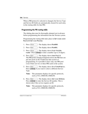 Page 366366 / Services
Modular ICS 6.0 Installer GuideP0992638 03
When a PRI protocol is selected or changed, the Service Type 
and Service ID fields are automatically cleared for each entry 
in the routing table for that PRI.
Programming the PRI routing table
The dialing plan must be thoroughly planned out in advance 
before programming the information into the Norstar system.
Programming the routing table takes place in Services under 
Routing Service/Routes
1. Press ≠. The display shows Rte000. 
2. Press ‘....