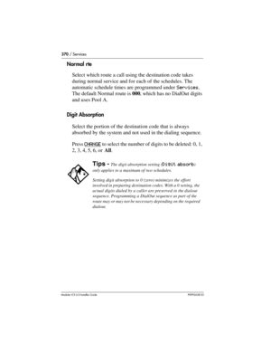 Page 370370 / Services
Modular ICS 6.0 Installer GuideP0992638 03
Normal rte
Select which route a call using the destination code takes 
during normal service and for each of the schedules. The 
automatic schedule times are programmed under Services. 
The default Normal route is 000, which has no DialOut digits 
and uses Pool A.
Digit Absorption
Select the portion of the destination code that is always 
absorbed by the system and not used in the dialing sequence.
Press CHANGE
 to select the number of digits to...