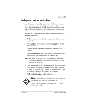 Page 371Services / 371
P0992638 03Modular ICS 6. 0 Installer Guide
Setting up a route for local calling
An office may have different suppliers for local and long 
distance telephone service. By programming a destination 
code, any call that begins with 9, the most common dialout 
digit, will automatically use lines dedicated to local service.
The first step is to build a route (under Services/Routing 
Service/Routing).
1. At Show route: enter 001 (or any other available route 
number) 
2. Press SCAN
 to view...