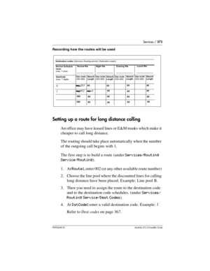 Page 373Services / 373
P0992638 03Modular ICS 6. 0 Installer Guide
Recording how the routes will be used
Setting up a route for long distance calling
An office may have leased lines or E&M trunks which make it 
cheaper to call long distance. 
The routing should take place automatically when the number 
of the outgoing call begins with 1.
The first step is to build a route (under Services/Routing 
Service/Routing).
1. At Route:, enter 002 (or any other available route number) 
2. Choose the line pool where the...