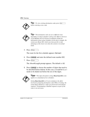 Page 374374 / Services
Modular ICS 6.0 Installer GuideP0992638 03
5. Press ≠. 
The route for the first schedule appears: Normal:
6. Press CHANGE
 and enter the defined route number 002.
7. Press ≠. 
The AbsorbLength prompt appears. The default is All.
8. Press CHANGE
 to choose the number of digits that need to 
be absorbed before dialout. In this case, it would be 0, as 1 
needs to be dialed out before the rest of the digits.
Tip - To view existing destination codes press ‘ 
before entering a new code.
Tip -...