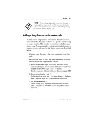 Page 375Services / 375
P0992638 03Modular ICS 6. 0 Installer Guide
Adding a long distance carrier access code
In many cases, long distance service uses the same lines as 
local service but the call is switched to a specific carrier using 
an access number. This number is sometimes called an equal 
access code. Programming for routing can include this access 
number so users only need to dial the set number, as described 
below:
1. Create a route that uses a line pool containing local lines 
only.
2. Program the...