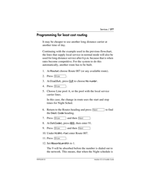 Page 377Services / 377
P0992638 03Modular ICS 6. 0 Installer Guide
Programming for least cost routing
It may be cheaper to use another long distance carrier at 
another time of day. 
Continuing with the example used in the previous flowchart, 
the lines that supply local service in normal mode will also be 
used for long distance service after 6 p.m. because that is when 
rates become competitive. For the system to do this 
automatically, another route has to be built.
1. At Route: choose Route 007 (or any...