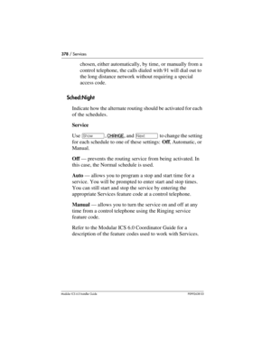 Page 378378 / Services
Modular ICS 6.0 Installer GuideP0992638 03
chosen, either automatically, by time, or manually from a 
control telephone, the calls dialed with 91 will dial out to 
the long distance network without requiring a special 
access code.
Sched:Night
Indicate how the alternate routing should be activated for each 
of the schedules.
Service
Use ≠, CHANGE
, and ‘ to change the setting 
for each schedule to one of these settings: Off, Automatic, or 
Manual.
Off — prevents the routing service from...