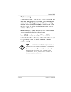 Page 379Services / 379
P0992638 03Modular ICS 6. 0 Installer Guide
Overflow routing
If all the lines used by a route are busy when a call is made, the 
mode may be programmed to overflow to the route used for 
normal mode. If this happens, the set will sound a warning 
tone and display the message Expensive route. The caller 
can then release the call to avoid using the normal route, or 
continue with the call.
Overflow routing is turned on or off for each schedule when 
you program the destination codes...