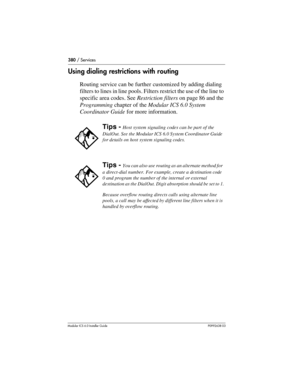 Page 380380 / Services
Modular ICS 6.0 Installer GuideP0992638 03
Using dialing restrictions with routing
Routing service can be further customized by adding dialing 
filters to lines in line pools. Filters restrict the use of the line to 
specific area codes. See Restriction filters on page 86 and the 
Programming chapter of the Modular ICS 6.0 System 
Coordinator Guide for more information.
Tips - Host system signaling codes can be part of the 
DialOut. See the Modular ICS 6.0 System Coordinator Guide 
for...