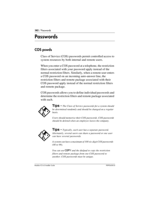 Page 382382 / Passwords
Modular ICS 6.0 Installer GuideP0992638 03
Passwords
COS pswds
Class of Service (COS) passwords permit controlled access to 
system resources by both internal and remote users. 
When you enter a COS password at a telephone, the restriction 
filters associated with your password apply instead of the 
normal restriction filters. Similarly, when a remote user enters 
a COS password on an incoming auto-answer line, the 
restriction filters and remote package associated with their 
COS...