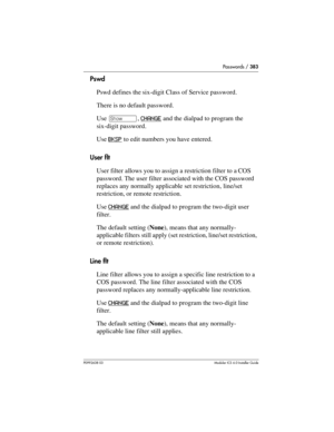 Page 383Passwords / 383
P0992638 03Modular ICS 6. 0 Installer Guide
Pswd
Pswd defines the six-digit Class of Service password. 
There is no default password.
Use ≠, CHANGE
 and the dialpad to program the 
six-digit password. 
Use BKSP
 to edit numbers you have entered.
User flt
User filter allows you to assign a restriction filter to a COS 
password. The user filter associated with the COS password 
replaces any normally applicable set restriction, line/set 
restriction, or remote restriction.
Use CHANGE
 and...